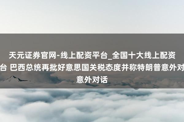 天元证券官网-线上配资平台_全国十大线上配资平台 巴西总统再批好意思国关税态度并称特朗普意外对话