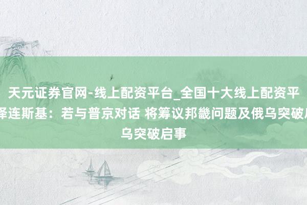 天元证券官网-线上配资平台_全国十大线上配资平台 泽连斯基：若与普京对话 将筹议邦畿问题及俄乌突破启事