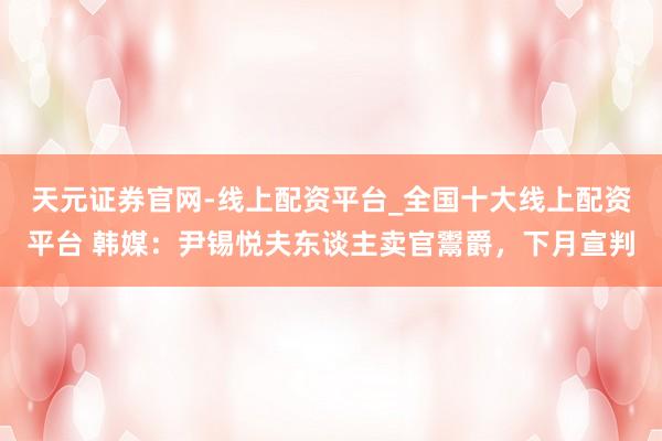 天元证券官网-线上配资平台_全国十大线上配资平台 韩媒：尹锡悦夫东谈主卖官鬻爵，下月宣判