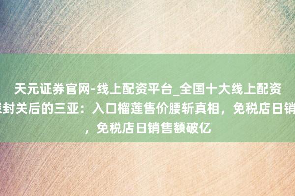 天元证券官网-线上配资平台_全国十大线上配资平台 实探封关后的三亚：入口榴莲售价腰斩真相，免税店日销售额破亿