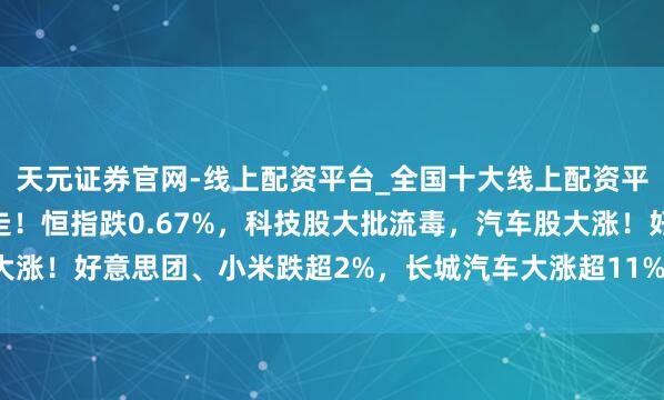 天元证券官网-线上配资平台_全国十大线上配资平台 港股午评：高开低走！恒指跌0.67%，科技股大批流毒，汽车股大涨！好意思团、小米跌超2%，长城汽车大涨超11%，蔚来汽车大涨近8%