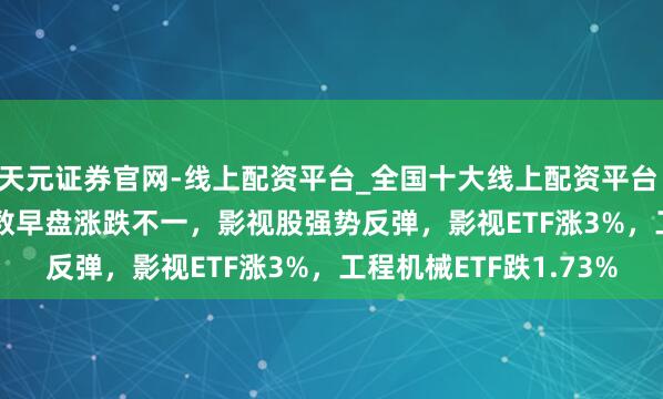 天元证券官网-线上配资平台_全国十大线上配资平台 ETF午评 |A股三大指数早盘涨跌不一，影视股强势反弹，影视ETF涨3%，工程机械ETF跌1.73%