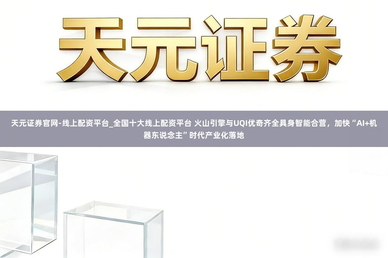 天元证券官网-线上配资平台_全国十大线上配资平台 火山引擎与UQI优奇齐全具身智能合营，加快“AI+机器东说念主”时代产业化落地