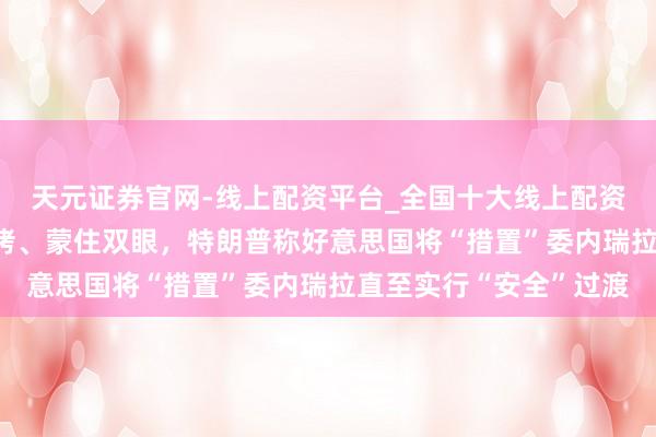 天元证券官网-线上配资平台_全国十大线上配资平台 马杜罗被戴上手铐、蒙住双眼，特朗普称好意思国将“措置”委内瑞拉直至实行“安全”过渡