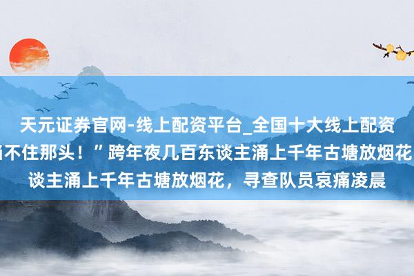天元证券官网-线上配资平台_全国十大线上配资平台 “劝了这头，挡不住那头！”跨年夜几百东谈主涌上千年古塘放烟花，寻查队员哀痛凌晨