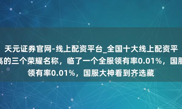 天元证券官网-线上配资平台_全国十大线上配资平台 “含金量”最高的三个荣耀名称，临了一个全服领有率0.01%，国服大神看到齐选藏