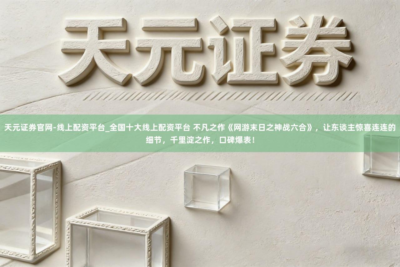 天元证券官网-线上配资平台_全国十大线上配资平台 不凡之作《网游末日之神战六合》，让东谈主惊喜连连的细节，千里淀之作，口碑爆表！