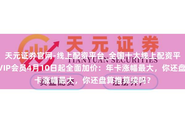 天元证券官网-线上配资平台_全国十大线上配资平台 腾讯视频VIP会员4月10日起全面加价：年卡涨幅最大，你还盘算推算续吗？