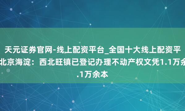 天元证券官网-线上配资平台_全国十大线上配资平台 北京海淀：西北旺镇已登记办理不动产权文凭1.1万余本