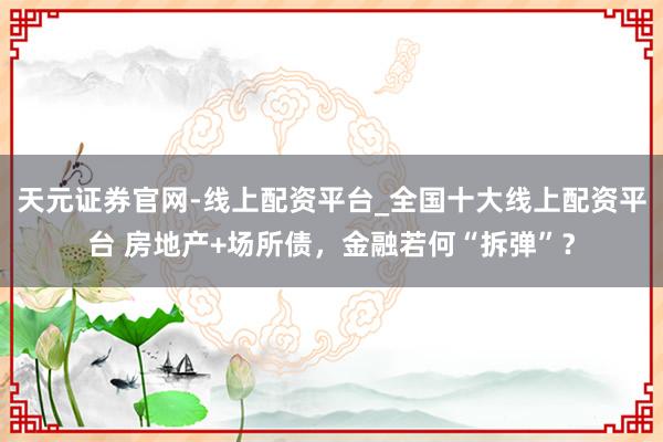 天元证券官网-线上配资平台_全国十大线上配资平台 房地产+场所债，金融若何“拆弹”？