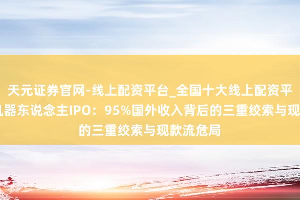 天元证券官网-线上配资平台_全国十大线上配资平台 卧安机器东说念主IPO：95%国外收入背后的三重绞索与现款流危局
