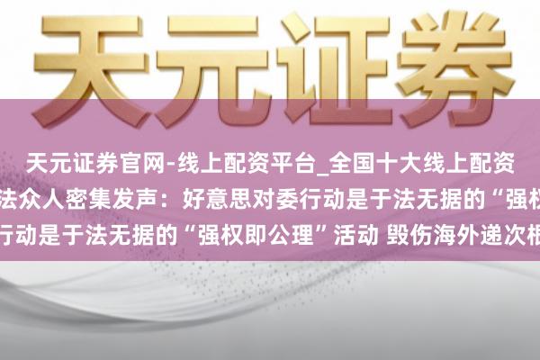 天元证券官网-线上配资平台_全国十大线上配资平台 【世定义】海外法众人密集发声：好意思对委行动是于法无据的“强权即公理”活动 毁伤海外递次根基