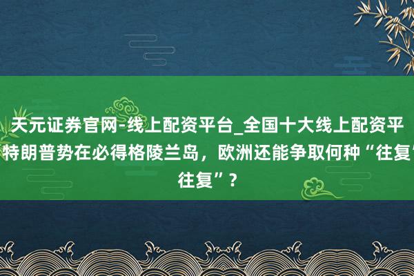 天元证券官网-线上配资平台_全国十大线上配资平台 特朗普势在必得格陵兰岛，欧洲还能争取何种“往复”？
