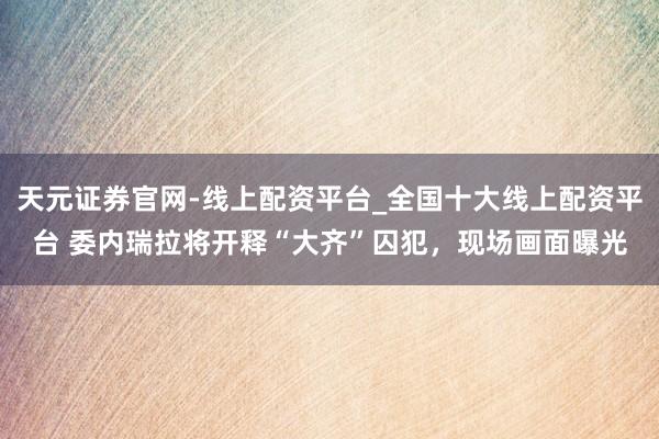 天元证券官网-线上配资平台_全国十大线上配资平台 委内瑞拉将开释“大齐”囚犯，现场画面曝光