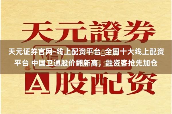 天元证券官网-线上配资平台_全国十大线上配资平台 中国卫通股价翻新高，融资客抢先加仓