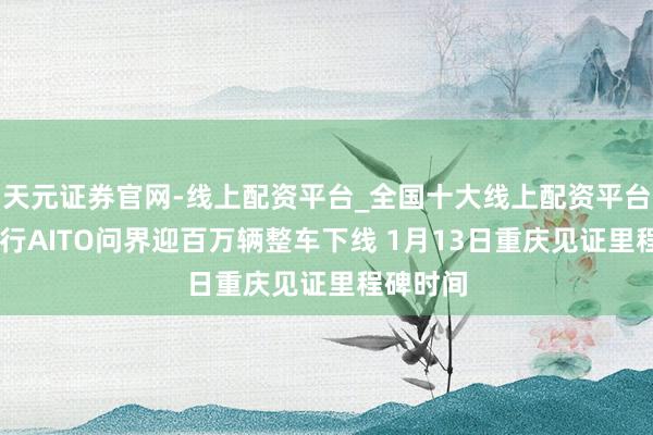 天元证券官网-线上配资平台_全国十大线上配资平台 鸿蒙智行AITO问界迎百万辆整车下线 1月13日重庆见证里程碑时间