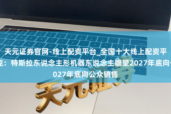 天元证券官网-线上配资平台_全国十大线上配资平台 马斯克：特斯拉东说念主形机器东说念主瞻望2027年底向公众销售